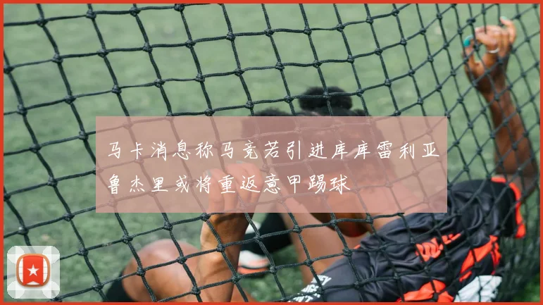 马卡消息称马竞若引进库库雷利亚鲁杰里或将重返意甲踢球