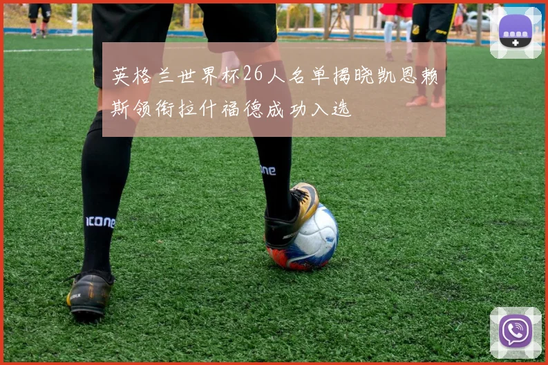 英格兰世界杯26人名单揭晓凯恩赖斯领衔拉什福德成功入选