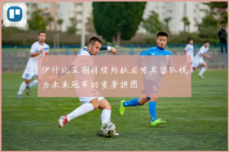 伊什比亚期待续约狄龙将其留队视为未来冠军的重要拼图