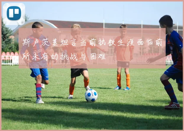 斯卢茨基坦言当前执教生涯面临前所未有的挑战与困难