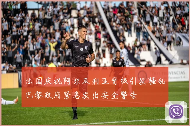 法国庆祝阿尔及利亚晋级引发骚乱巴黎政府紧急发出安全警告