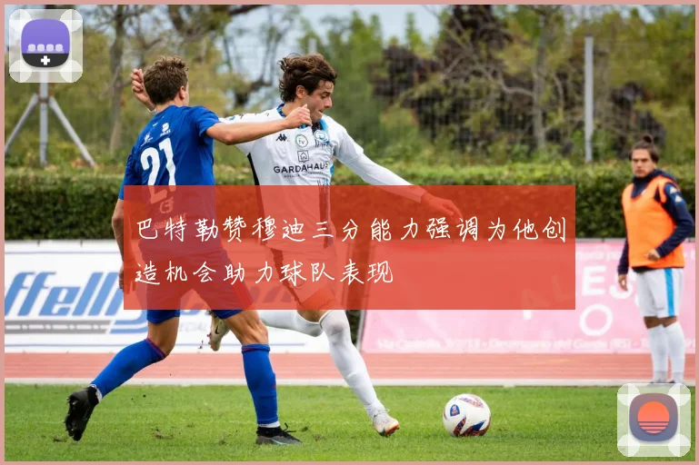 巴特勒赞穆迪三分能力强调为他创造机会助力球队表现