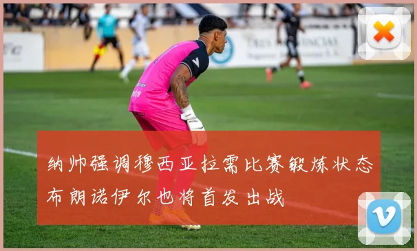 纳帅强调穆西亚拉需比赛锻炼状态布朗诺伊尔也将首发出战