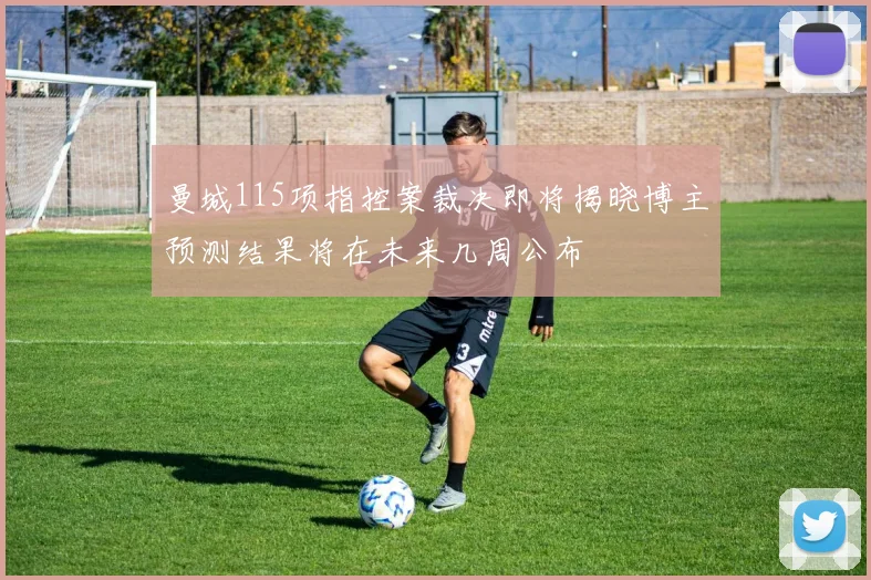 曼城115项指控案裁决即将揭晓博主预测结果将在未来几周公布