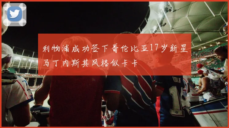 利物浦成功签下哥伦比亚17岁新星马丁内斯其风格似卡卡