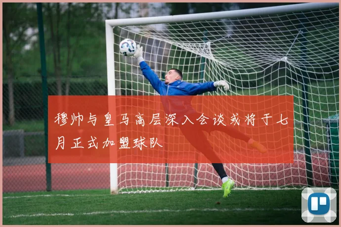 穆帅与皇马高层深入会谈或将于七月正式加盟球队