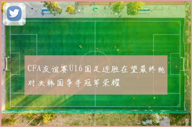 CFA友谊赛U16国足连胜在望最终轮对决韩国争夺冠军荣耀