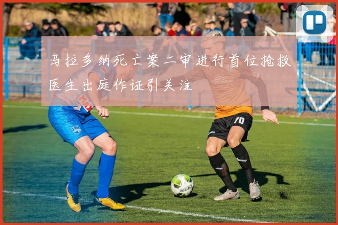 马拉多纳死亡案二审进行首位抢救医生出庭作证引关注