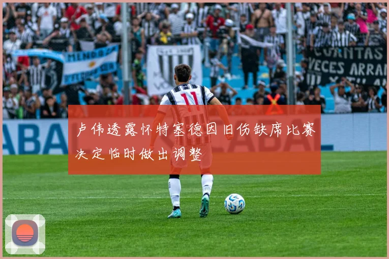 卢伟透露怀特塞德因旧伤缺席比赛决定临时做出调整