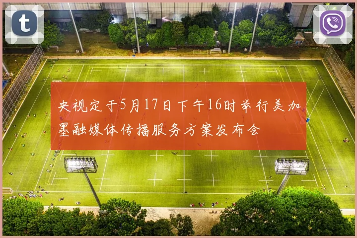 央视定于5月17日下午16时举行美加墨融媒体传播服务方案发布会