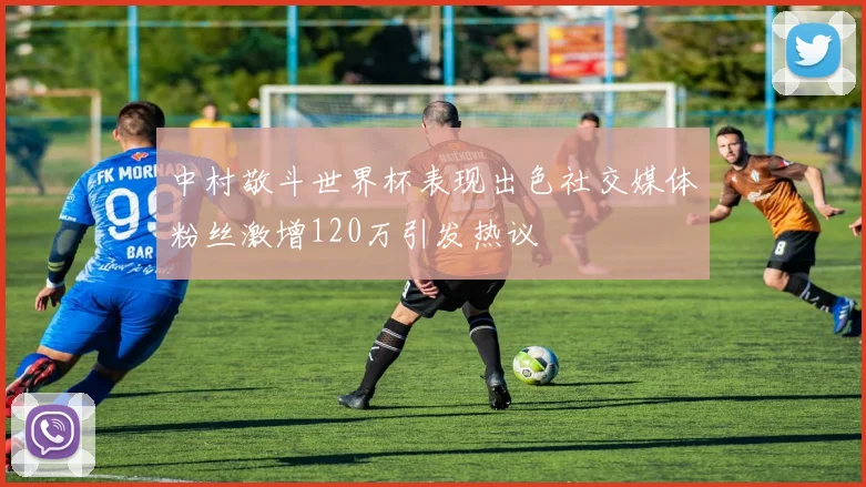 中村敬斗世界杯表现出色社交媒体粉丝激增120万引发热议
