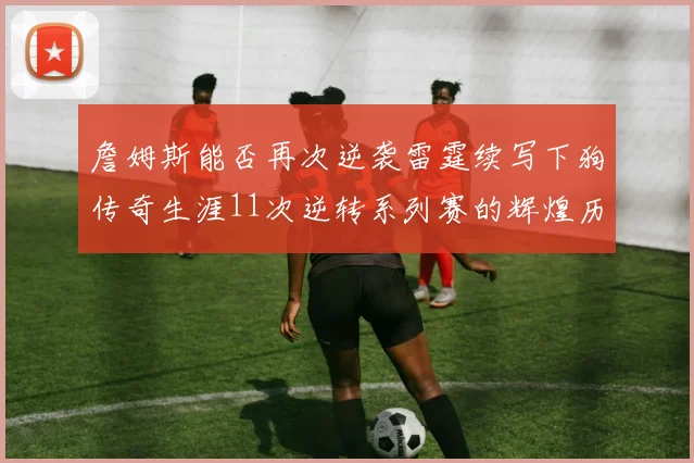 詹姆斯能否再次逆袭雷霆续写下狗传奇生涯11次逆转系列赛的辉煌历史
