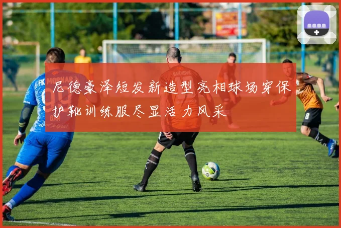 尼德豪泽短发新造型亮相球场穿保护靴训练服尽显活力风采