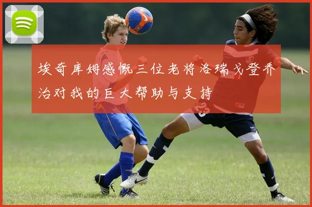 埃奇库姆感慨三位老将洛瑞戈登乔治对我的巨大帮助与支持