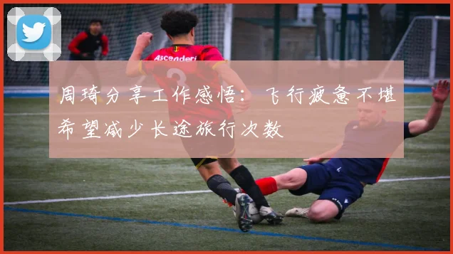 周琦分享工作感悟：飞行疲惫不堪希望减少长途旅行次数