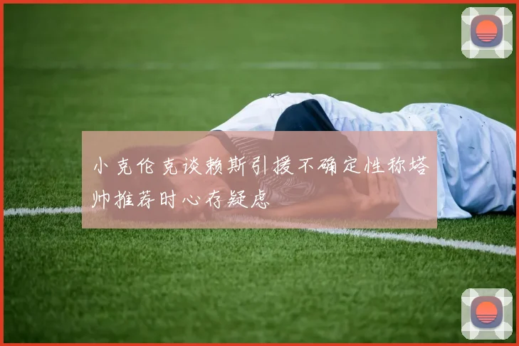 小克伦克谈赖斯引援不确定性称塔帅推荐时心存疑虑