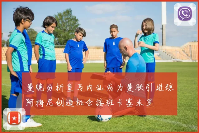 曼晚分析皇马内乱或为曼联引进琼阿梅尼创造机会接班卡塞米罗