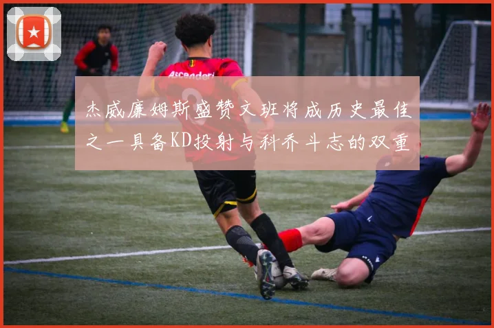 杰威廉姆斯盛赞文班将成历史最佳之一具备KD投射与科乔斗志的双重优势