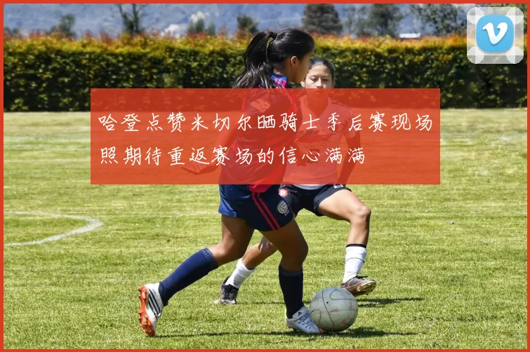 哈登点赞米切尔晒骑士季后赛现场照期待重返赛场的信心满满